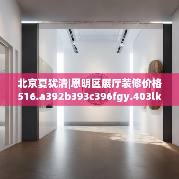 北京夏犹清|思明区展厅装修价格516.a392b393c396fgy.403lkjl