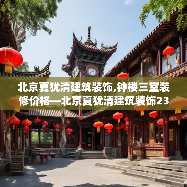 北京夏犹清建筑装饰,钟楼三室装修价格—北京夏犹清建筑装饰237.a113b114c117fgy.124uyk
