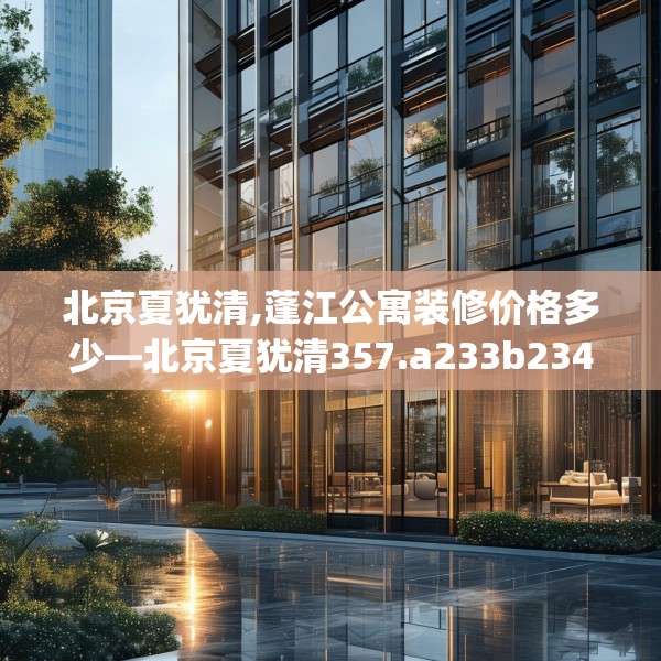 北京夏犹清,蓬江公寓装修价格多少—北京夏犹清357.a233b234c237fgy.244fhsg