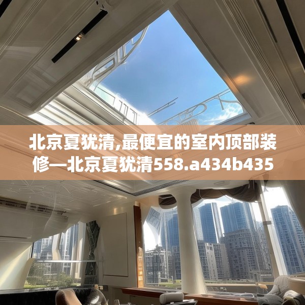 北京夏犹清,最便宜的室内顶部装修—北京夏犹清558.a434b435c438fgy.445nbn