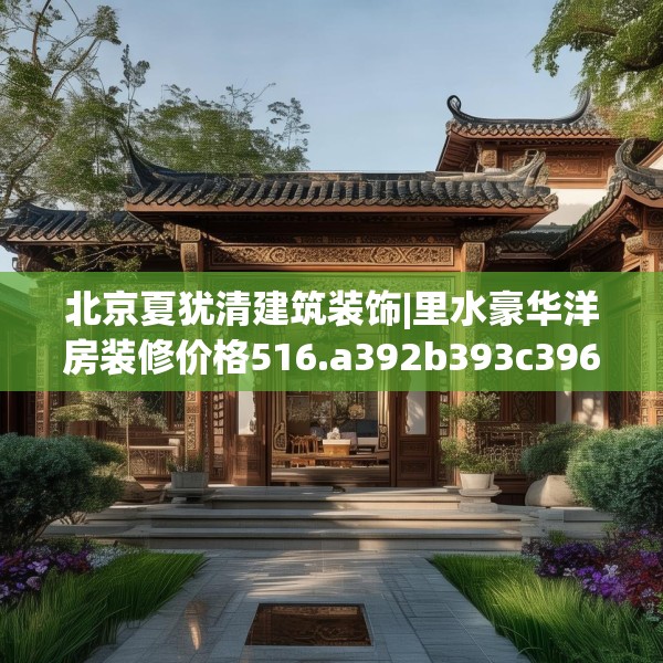 北京夏犹清建筑装饰|里水豪华洋房装修价格516.a392b393c396fgy.403lkjl