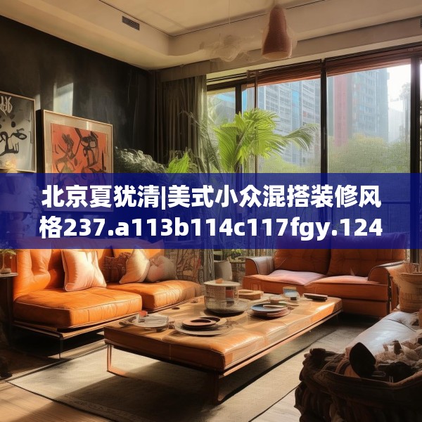 北京夏犹清|美式小众混搭装修风格237.a113b114c117fgy.124uyk