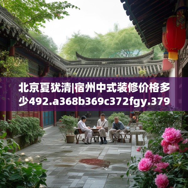 北京夏犹清|宿州中式装修价格多少492.a368b369c372fgy.379dsfds