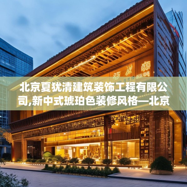 北京夏犹清建筑装饰工程有限公司,新中式琥珀色装修风格—北京夏犹清建筑装饰工程有限公司551.a427b428c431fgy.438cvcx