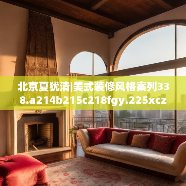 北京夏犹清|美式装修风格案列338.a214b215c218fgy.225xczxv