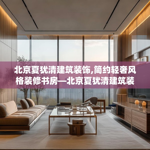 北京夏犹清建筑装饰,简约轻奢风格装修书房—北京夏犹清建筑装饰604.a480b481c484fgy.491sdA