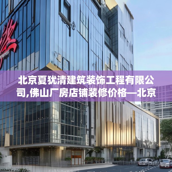 北京夏犹清建筑装饰工程有限公司,佛山厂房店铺装修价格—北京夏犹清建筑装饰工程有限公司340.a216b217c220fgy.227dewqe