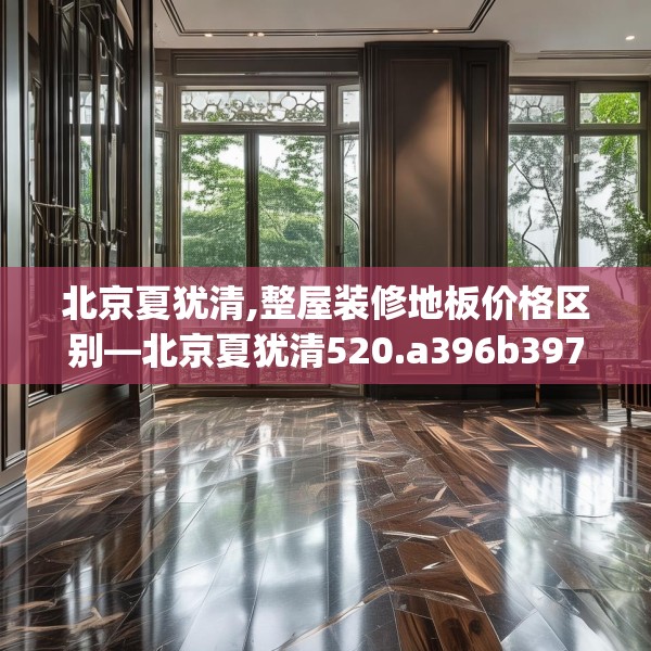 北京夏犹清,整屋装修地板价格区别—北京夏犹清520.a396b397c400fgy.407dewqe
