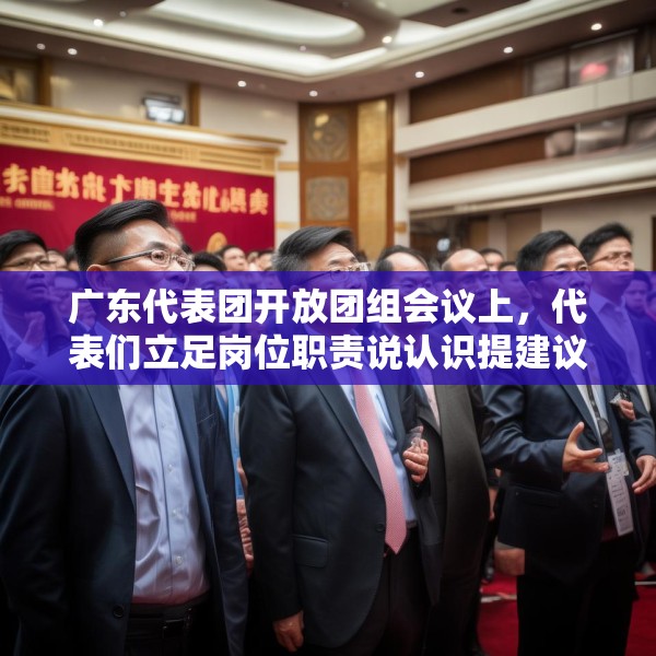 广东代表团开放团组会议上，代表们立足岗位职责说认识提建议凝心聚力谋发展百尺竿头再迈步