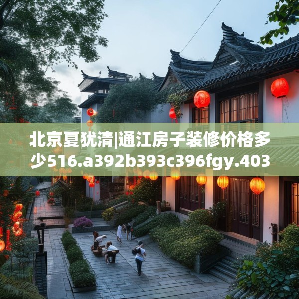 北京夏犹清|通江房子装修价格多少516.a392b393c396fgy.403lkjl
