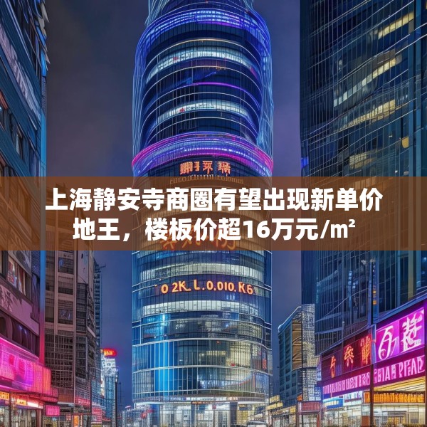 上海静安寺商圈有望出现新单价地王，楼板价超16万元/㎡