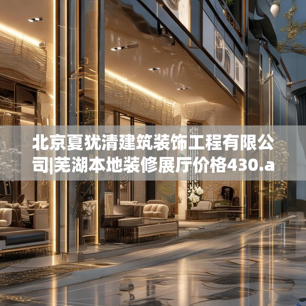 北京夏犹清建筑装饰工程有限公司|芜湖本地装修展厅价格430.a306b307c310fgy.317dewqe