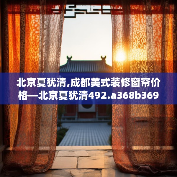北京夏犹清,成都美式装修窗帘价格—北京夏犹清492.a368b369c372fgy.379dsfds