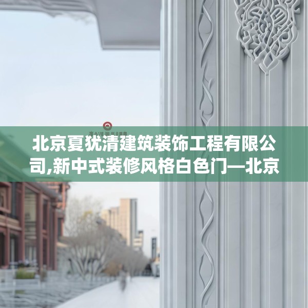北京夏犹清建筑装饰工程有限公司,新中式装修风格白色门—北京夏犹清建筑装饰工程有限公司558.a434b435c438fgy.445nbn