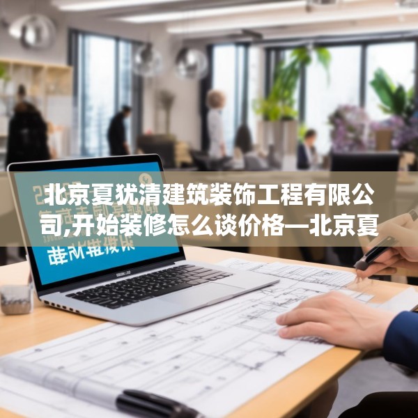 北京夏犹清建筑装饰工程有限公司,开始装修怎么谈价格—北京夏犹清建筑装饰工程有限公司259.a135b136c139fgy.146fdsfds