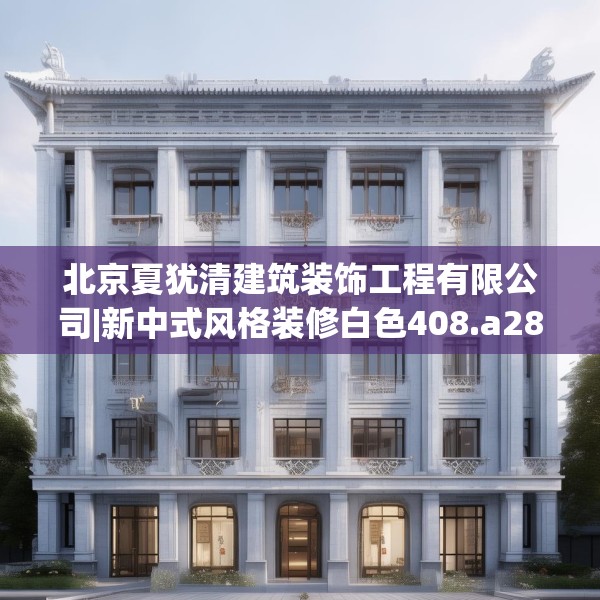 北京夏犹清建筑装饰工程有限公司|新中式风格装修白色408.a284b285c288fgy.295lkjl