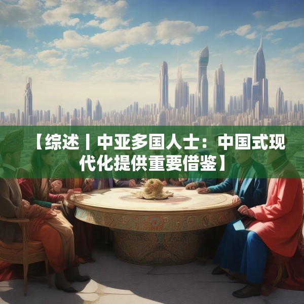 【综述丨中亚多国人士：中国式现代化提供重要借鉴】