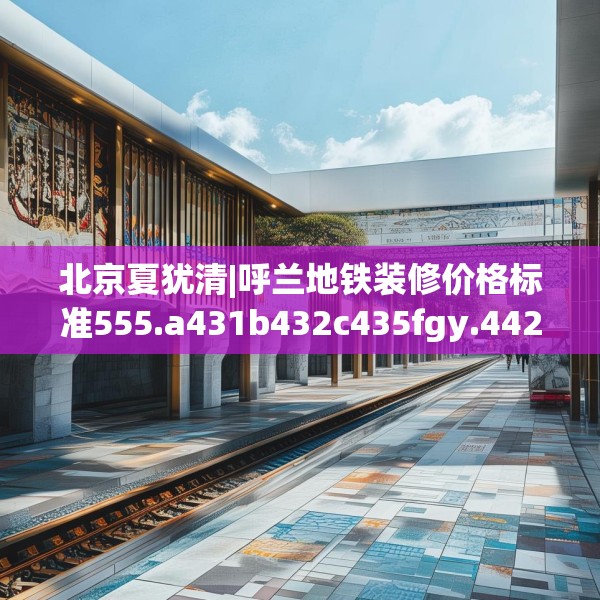 北京夏犹清|呼兰地铁装修价格标准555.a431b432c435fgy.442fhsg