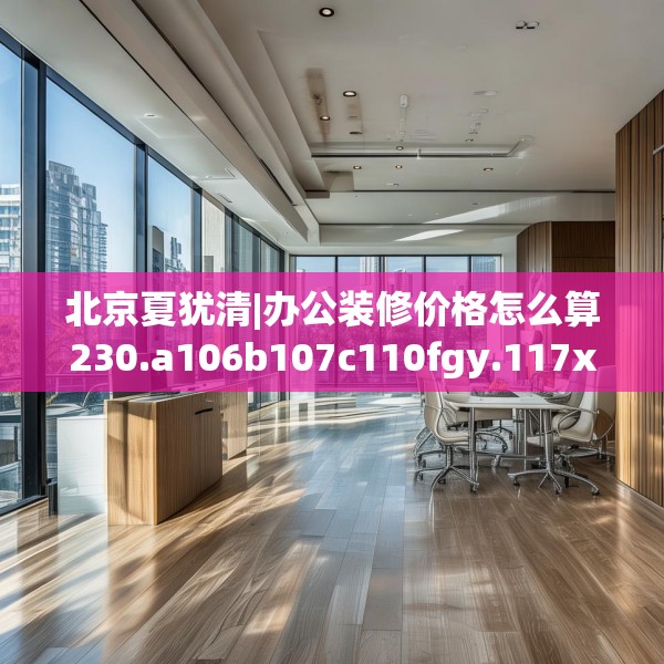 北京夏犹清|办公装修价格怎么算230.a106b107c110fgy.117xczxv