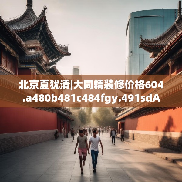北京夏犹清|大同精装修价格604.a480b481c484fgy.491sdA