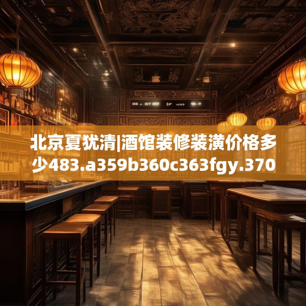 北京夏犹清|酒馆装修装潢价格多少483.a359b360c363fgy.370fhsg