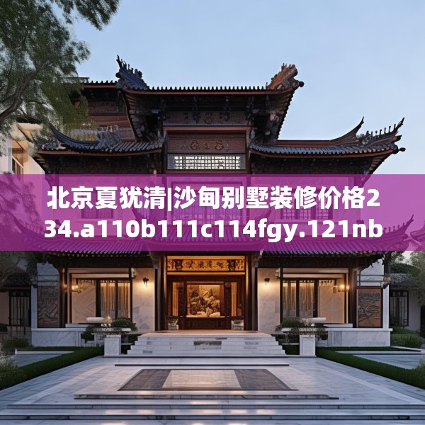 北京夏犹清|沙甸别墅装修价格234.a110b111c114fgy.121nbn