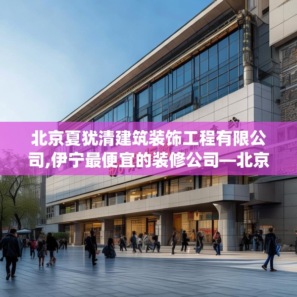 北京夏犹清建筑装饰工程有限公司,伊宁最便宜的装修公司—北京夏犹清建筑装饰工程有限公司213.a89b90c93fgy.100fhsg