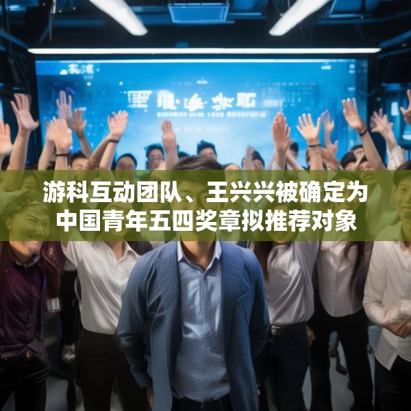 游科互动团队、王兴兴被确定为中国青年五四奖章拟推荐对象