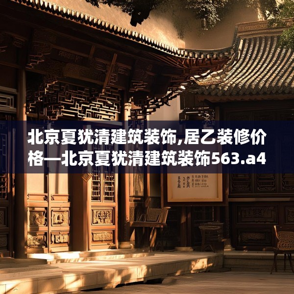 北京夏犹清建筑装饰,居乙装修价格—北京夏犹清建筑装饰563.a439b440c443fgy.450fds