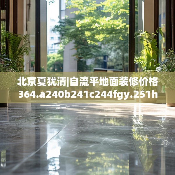 北京夏犹清|自流平地面装修价格364.a240b241c244fgy.251htyj