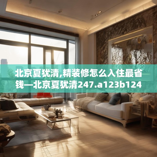 北京夏犹清,精装修怎么入住最省钱—北京夏犹清247.a123b124c127fgy.134poiy