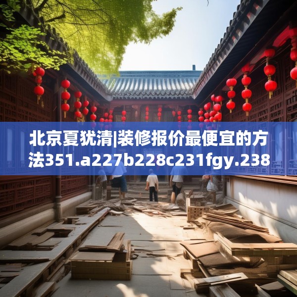 北京夏犹清|装修报价最便宜的方法351.a227b228c231fgy.238fghfd