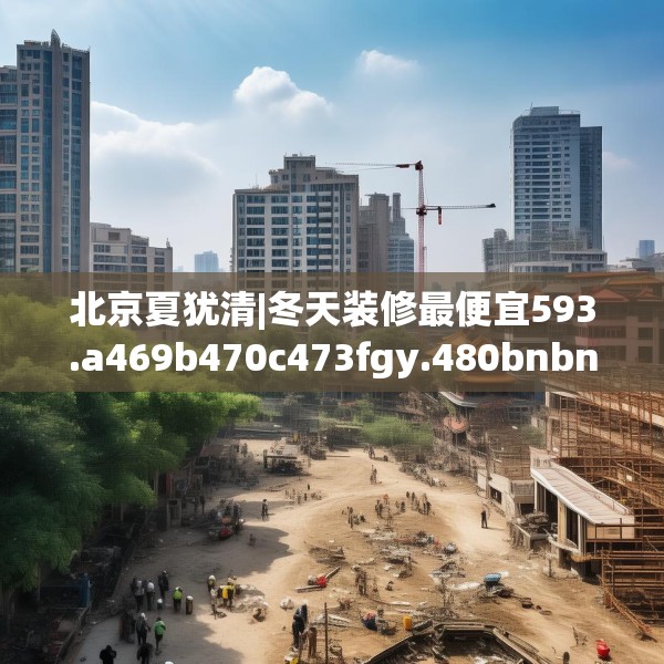 北京夏犹清|冬天装修最便宜593.a469b470c473fgy.480bnbn