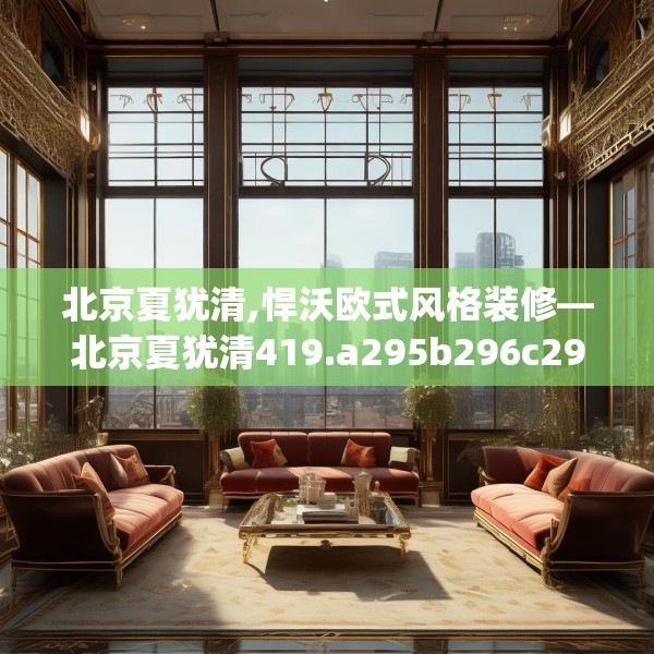 北京夏犹清,悍沃欧式风格装修—北京夏犹清419.a295b296c299fgy.306fds