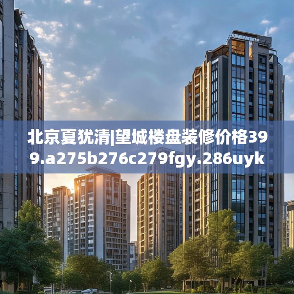 北京夏犹清|望城楼盘装修价格399.a275b276c279fgy.286uyk