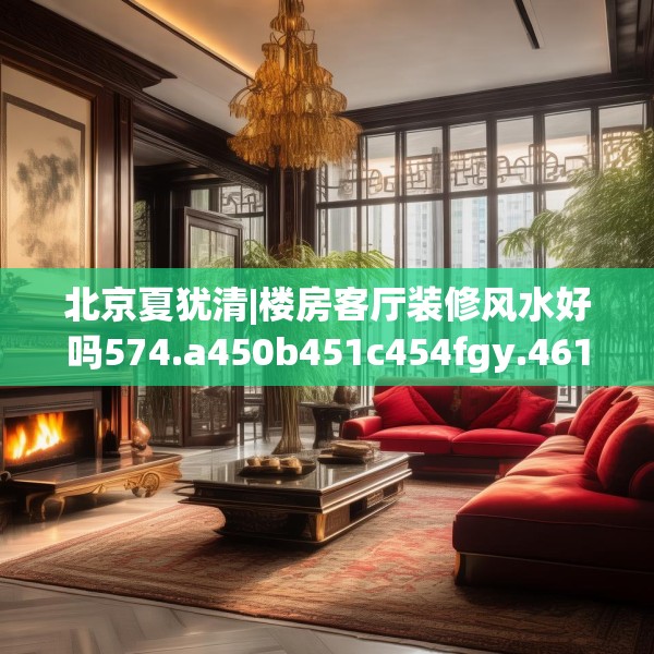 北京夏犹清|楼房客厅装修风水好吗574.a450b451c454fgy.461dewqe