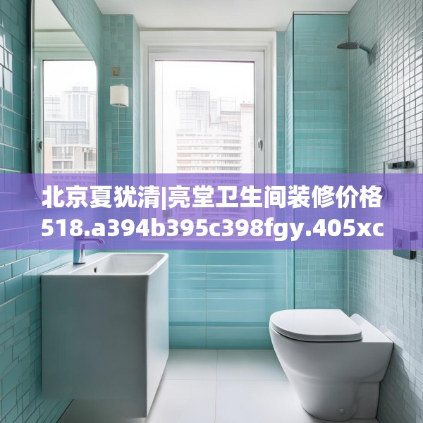北京夏犹清|亮堂卫生间装修价格518.a394b395c398fgy.405xczxv
