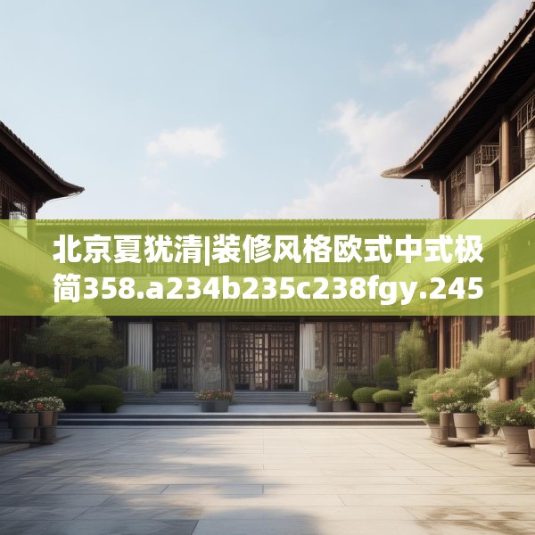 北京夏犹清|装修风格欧式中式极简358.a234b235c238fgy.245dewqe