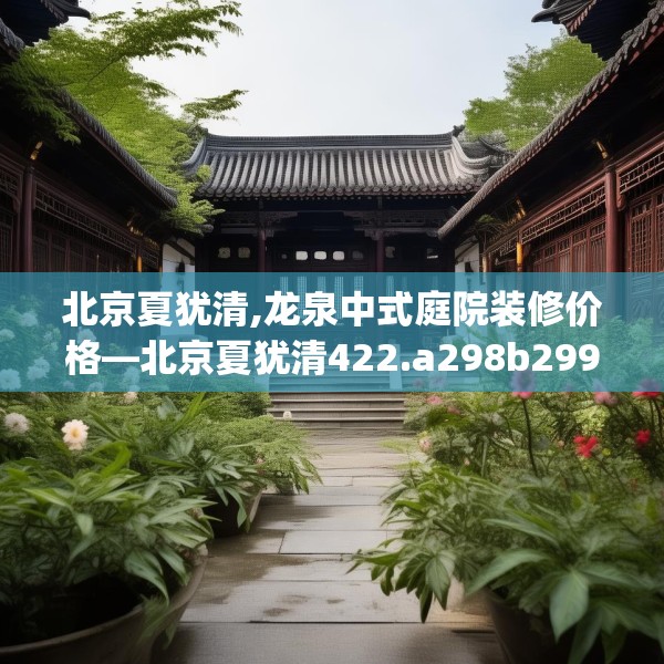 北京夏犹清,龙泉中式庭院装修价格—北京夏犹清422.a298b299c302fgy.309wew
