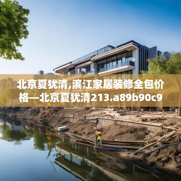 北京夏犹清,滨江家居装修全包价格—北京夏犹清213.a89b90c93fgy.100fhsg