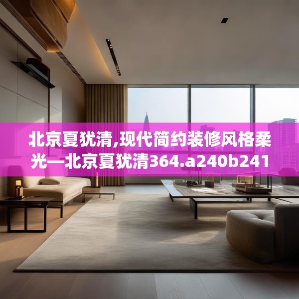 北京夏犹清,现代简约装修风格柔光—北京夏犹清364.a240b241c244fgy.251htyj