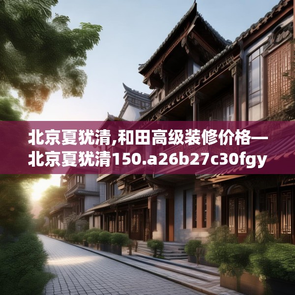 北京夏犹清,和田高级装修价格—北京夏犹清150.a26b27c30fgy.37dsfds