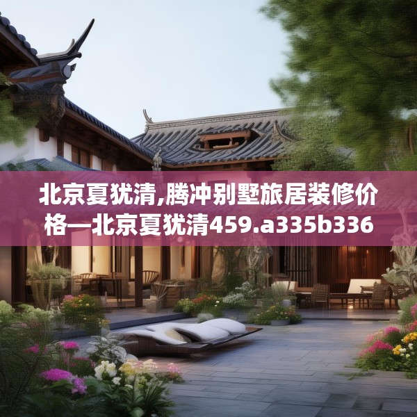北京夏犹清,腾冲别墅旅居装修价格—北京夏犹清459.a335b336c339fgy.346fghfd