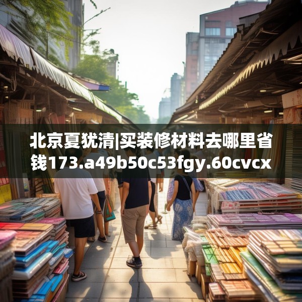 北京夏犹清|买装修材料去哪里省钱173.a49b50c53fgy.60cvcx