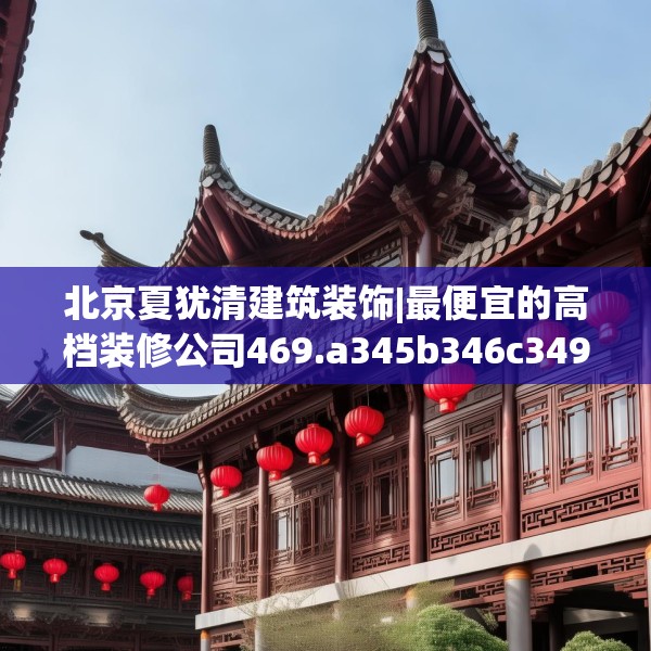 北京夏犹清建筑装饰|最便宜的高档装修公司469.a345b346c349fgy.356jhhj