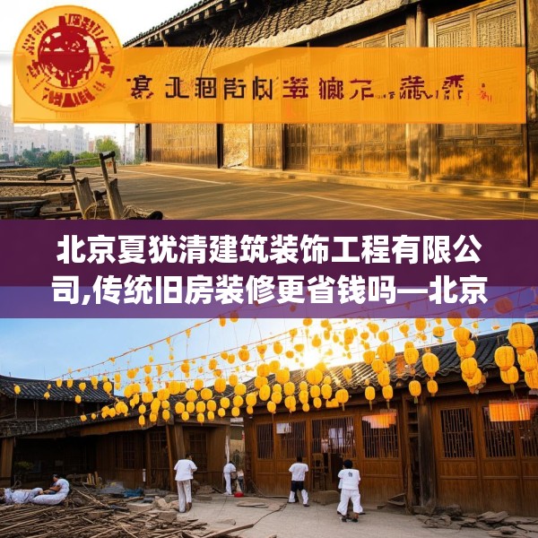 北京夏犹清建筑装饰工程有限公司,传统旧房装修更省钱吗—北京夏犹清建筑装饰工程有限公司138.a14b15c18fgy.25lkjl