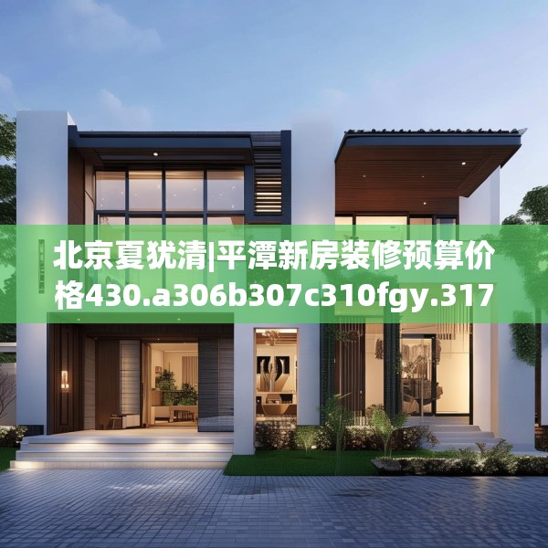 北京夏犹清|平潭新房装修预算价格430.a306b307c310fgy.317dewqe