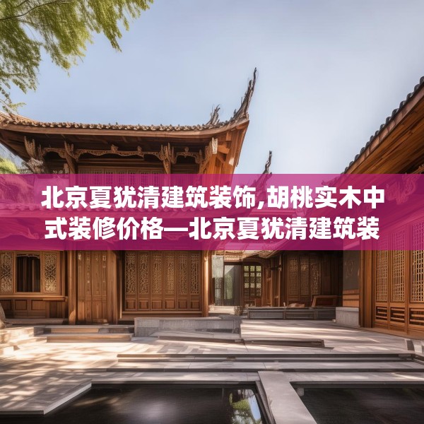 北京夏犹清建筑装饰,胡桃实木中式装修价格—北京夏犹清建筑装饰380.a256b257c260fgy.26776670