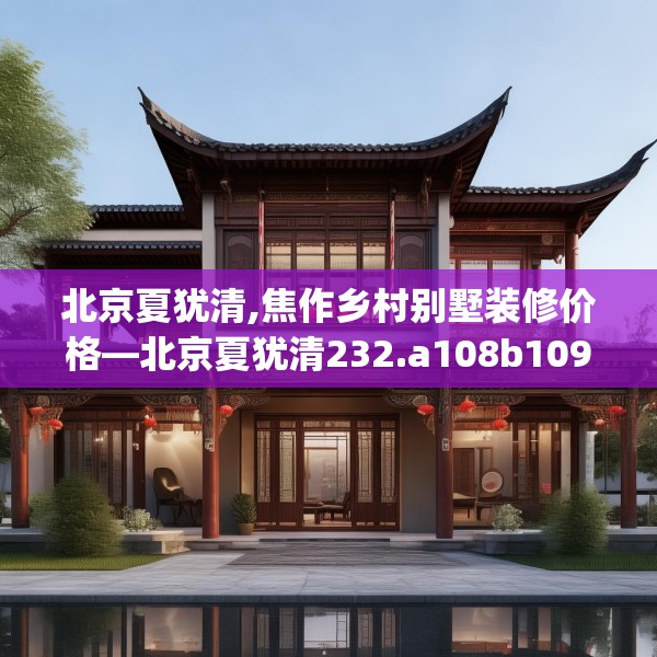 北京夏犹清,焦作乡村别墅装修价格—北京夏犹清232.a108b109c112fgy.119dewqe