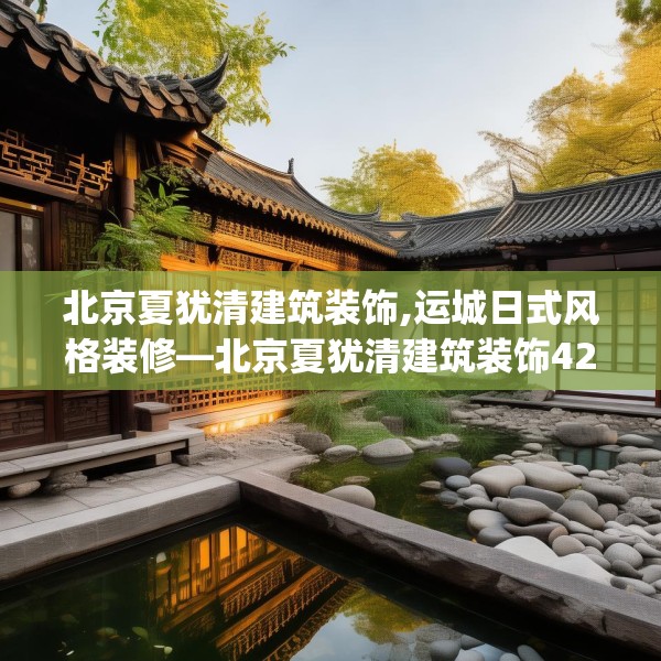 北京夏犹清建筑装饰,运城日式风格装修—北京夏犹清建筑装饰420.a296b297c300fgy.307dsfds